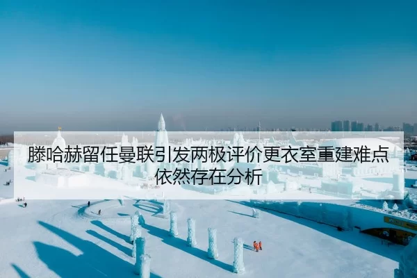 滕哈赫留任曼联引发两极评价更衣室重建难点依然存在分析