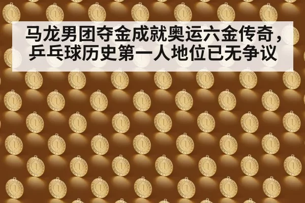 马龙男团夺金成就奥运六金传奇,乒乓球历史第一人地位已无争议